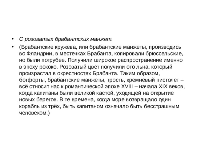 С розоватых брабантских манжет. (Брабантские кружева, или брабантские манжеты, производись во Фландрии, в местечках Брабанта, копировали брюссельские, но были погрубее. Получили широкое распространение именно в эпоху рококо. Розоватый цвет получили ото льна, который произрастал в окрестностях Брабанта.  Таким образом, ботфорты, брабантские манжеты, трость, кремнёвый пистолет – всё относит нас к романтической эпохе XVIII – начала XIX веков, когда капитаны были великой кастой, уходящей на открытие новых берегов. В те времена, когда море возвращало один корабль из трёх, быть капитаном означало быть бесстрашным человеком.)  