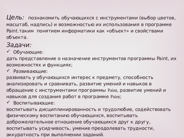 Цель:  познакомить обучающихся с инструментами (выбор цветов, масштаб, надпись) и возможностью их использования в программе Paint.таким понятием информатики как «объект» и свойствами объекта. Задачи: Обучающие: дать представление о назначение инструментов программы Paint, их возможностях и функциях; Развивающие: развивать у обучающихся интерес к предмету, способность анализировать и сравнивать, развитие умений и навыков в обращение с инструментами программы Paint , развитие умений и навыков для создания работ в программе Paint ; Воспитывающие: воспитывать дисциплинированность и трудолюбие, содействовать физическому воспитанию обучающихся, воспитывать доброжелательное отношение обучающихся друг к другу, воспитывать усидчивость, умение преодолевать трудности, аккуратность при выполнении заданий. 