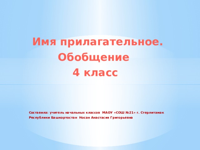   Имя прилагательное.  Обобщение  4 класс    Составила: учитель начальных классов МАОУ «СОШ №21» г. Стерлитамак  Республики Башкортостан Носан Анастасия Григорьевна 