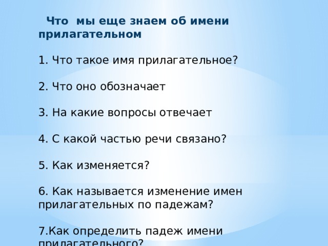  Что мы еще знаем об имени прилагательном 1. Что такое имя прилагательное? 2. Что оно обозначает 3. На какие вопросы отвечает 4. С какой частью речи связано? 5. Как изменяется? 6. Как называется изменение имен прилагательных по падежам? 7.Как определить падеж имени прилагательного? 