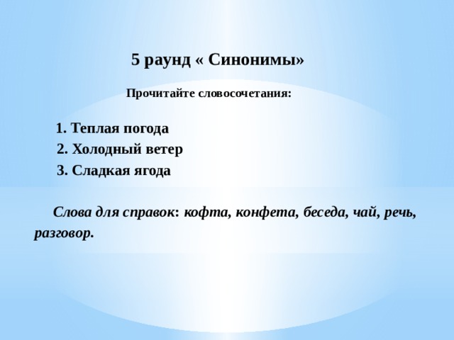  5 раунд « Синонимы»    Прочитайте словосочетания:           1. Теплая погода                      2. Холодный ветер             3. Сладкая ягода                     Слова для справок :  кофта, конфета, беседа, чай, речь, разговор.        