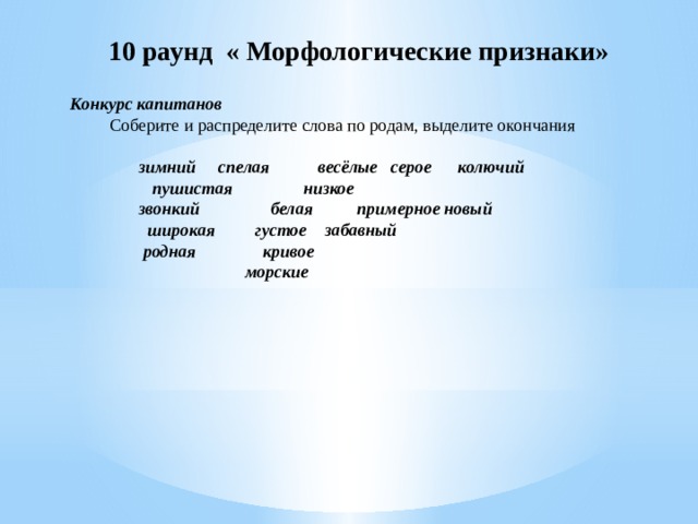   10 раунд « Морфологические признаки» Конкурс капитанов   Соберите и распределите слова по родам, выделите окончания     зимний     спелая           весёлые серое колючий                пушистая                низкое звонкий                белая          примерное новый             широкая         густое забавный              родная               кривое                                             морские   