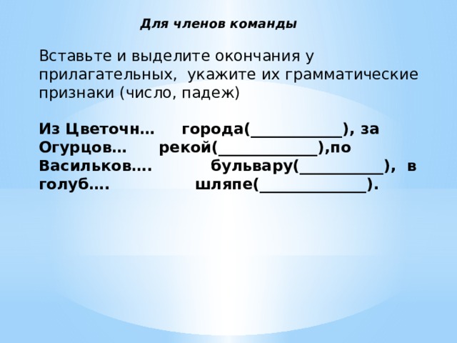  Для членов команды   Вставьте и выделите окончания у прилагательных,  укажите их грамматические признаки (число, падеж)     Из Цветочн… города(____________), за Огурцов… рекой(_____________),по Васильков…. бульвару(___________),  в голуб…. шляпе(______________).     