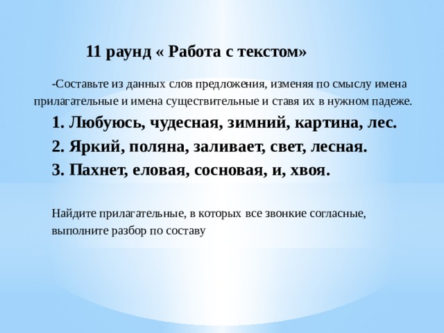  11 раунд « Работа с текстом»   -Составьте из данных слов предложения, изменяя по смыслу имена прилагательные и имена существительные и ставя их в нужном падеже. 1. Любуюсь, чудесная, зимний, картина, лес. 2. Яркий, поляна, заливает, свет, лесная. 3. Пахнет, еловая, сосновая, и, хвоя.   Найдите прилагательные, в которых все звонкие согласные, выполните разбор по составу       