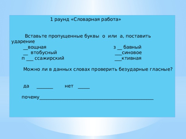  1 раунд «Словарная работа»  Вставьте пропущенные буквы о или а, поставить ударение  __вощная з __ бавный  __ втобусный ___синовое  п ___ ссажирский ___ктивная  Можно ли в данных словах проверить безударные гласные?  да _______ нет _____  почему_________________________________________________ 