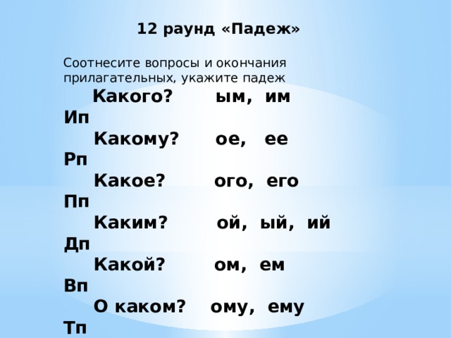  12 раунд «Падеж»   Соотнесите вопросы и окончания прилагательных, укажите падеж          Какого?       ым,  им Ип       Какому?      ое,   ее Рп       Какое?        ого,  его Пп       Каким?        ой,  ый,  ий Дп       Какой?        ом,  ем Вп       О каком?    ому,  ему Тп Как определить, какое окончание надо писать у прилагательных?     