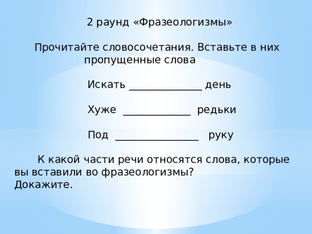 2 раунд «Фразеологизмы»  Прочитайте словосочетания. Вставьте в них  пропущенные слова  Искать ______________ день  Хуже _____________ редьки  Под ________________ руку  К какой части речи относятся слова, которые вы вставили во фразеологизмы? Докажите. 