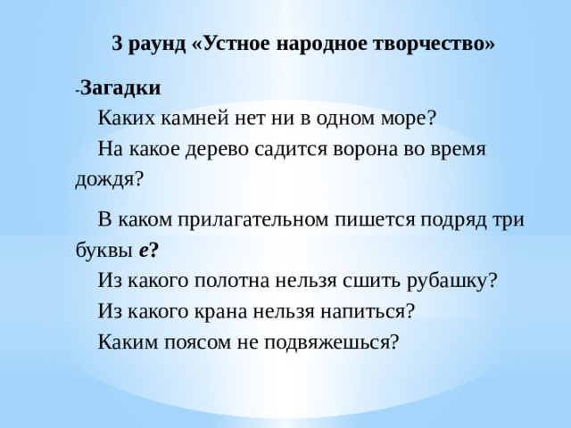 3 раунд «Устное народное творчество»   - Загадки Каких камней нет ни в одном море? На какое дерево садится ворона во время дождя? В каком прилагательном пишется подряд три буквы е ?  Из какого полотна нельзя сшить рубашку? Из какого крана нельзя напиться? Каким поясом не подвяжешься? 