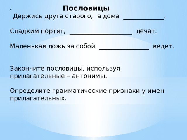 - Пословицы  Держись друга старого, а дома _____________. Сладким портят, ____________________ лечат. Маленькая ложь за собой ________________ ведет. Закончите пословицы, используя прилагательные – антонимы. Определите грамматические признаки у имен прилагательных. 