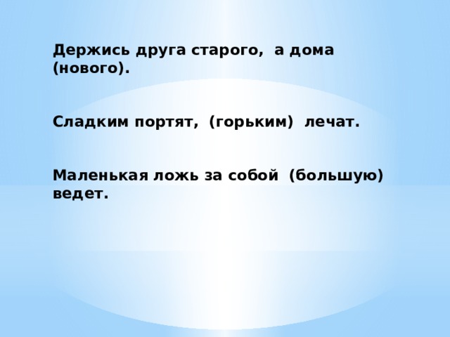 Держись друга старого, а дома (нового).   Сладким портят, (горьким) лечат.   Маленькая ложь за собой (большую) ведет. 