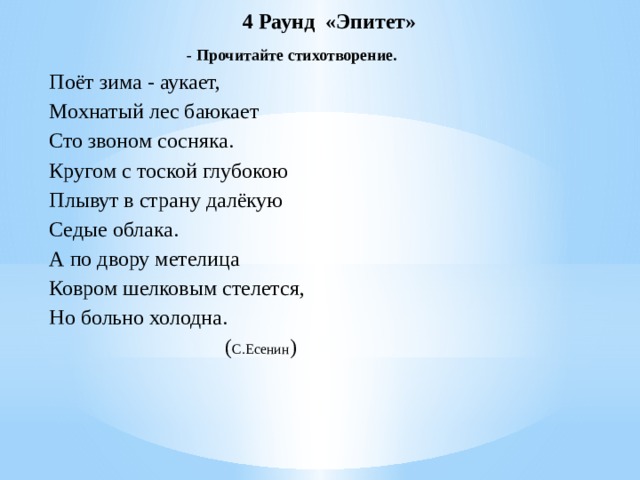  4 Раунд «Эпитет»  - Прочитайте стихотворение. Поёт зима - аукает, Мохнатый лес баюкает Сто звоном сосняка. Кругом с тоской глубокою Плывут в страну далёкую Седые облака. А по двору метелица Ковром шелковым стелется, Но больно холодна.                                      ( С.Есенин )     
