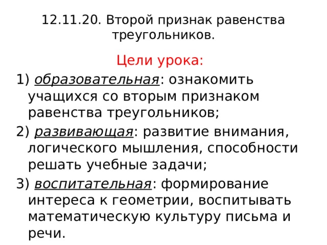12.11.20. Второй признак равенства треугольников. Цели урока: 1)  образовательная : ознакомить учащихся со вторым признаком равенства треугольников; 2)  развивающая : развитие внимания, логического мышления, способности решать учебные задачи; 3)  воспитательная : формирование интереса к геометрии, воспитывать математическую культуру письма и речи. 