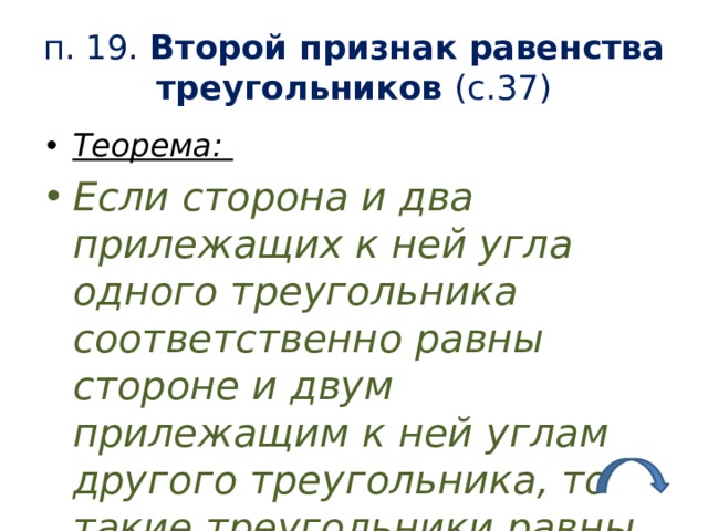 п. 19. Второй признак равенства треугольников (с.37) Теорема: Если сторона и два прилежащих к ней угла одного треугольника соответственно равны стороне и двум прилежащим к ней углам другого треугольника, то такие треугольники равны. 