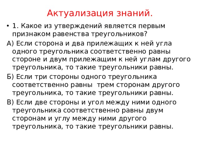 Актуализация знаний. 1. Какое из утверждений является первым признаком равенства треугольников? А) Если сторона и два прилежащих к ней угла одного треугольника соответственно равны стороне и двум прилежащим к ней углам другого треугольника, то такие треугольники равны. Б) Если три стороны одного треугольника соответственно равны трем сторонам другого треугольника, то такие треугольники равны. В) Если две стороны и угол между ними одного треугольника соответственно равны двум сторонам и углу между ними другого треугольника, то такие треугольники равны. 