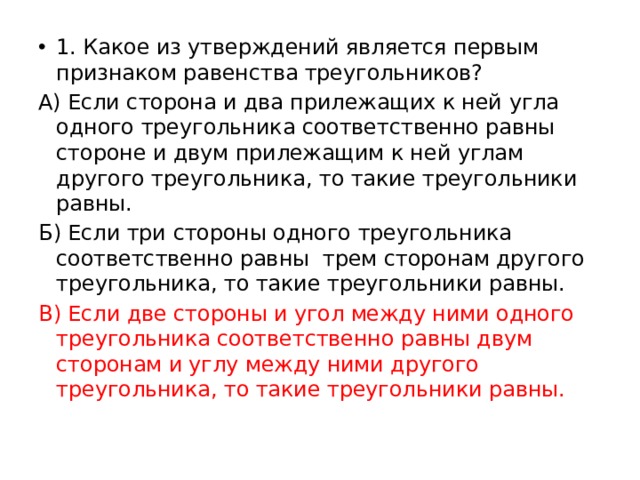 1. Какое из утверждений является первым признаком равенства треугольников? А) Если сторона и два прилежащих к ней угла одного треугольника соответственно равны стороне и двум прилежащим к ней углам другого треугольника, то такие треугольники равны. Б) Если три стороны одного треугольника соответственно равны трем сторонам другого треугольника, то такие треугольники равны. В) Если две стороны и угол между ними одного треугольника соответственно равны двум сторонам и углу между ними другого треугольника, то такие треугольники равны. 