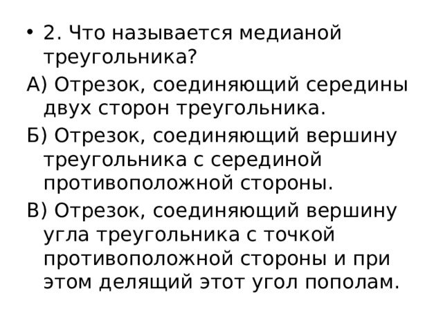 2. Что называется медианой треугольника? А) Отрезок, соединяющий середины двух сторон треугольника. Б) Отрезок, соединяющий вершину треугольника с серединой противоположной стороны. В) Отрезок, соединяющий вершину угла треугольника с точкой противоположной стороны и при этом делящий этот угол пополам. 