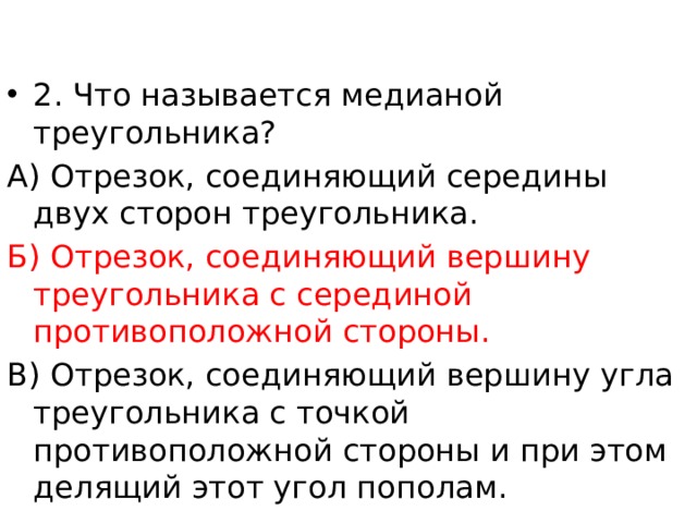 2. Что называется медианой треугольника? А) Отрезок, соединяющий середины двух сторон треугольника. Б) Отрезок, соединяющий вершину треугольника с серединой противоположной стороны. В) Отрезок, соединяющий вершину угла треугольника с точкой противоположной стороны и при этом делящий этот угол пополам. 