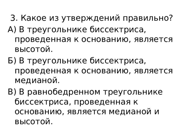  3. Какое из утверждений правильно? А) В треугольнике биссектриса, проведенная к основанию, является высотой. Б) В треугольнике биссектриса, проведенная к основанию, является медианой. В) В равнобедренном треугольнике биссектриса, проведенная к основанию, является медианой и высотой. 