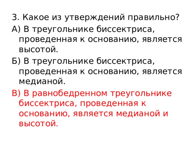 3. Какое из утверждений правильно? А) В треугольнике биссектриса, проведенная к основанию, является высотой. Б) В треугольнике биссектриса, проведенная к основанию, является медианой. В) В равнобедренном треугольнике биссектриса, проведенная к основанию, является медианой и высотой. 