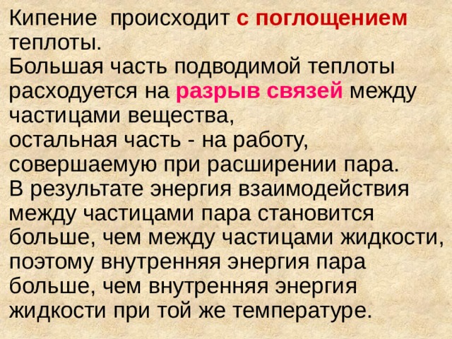 Кипение  происходит с поглощением  теплоты.  Большая часть подводимой теплоты расходуется на  разрыв связей между частицами вещества,  остальная часть - на работу, совершаемую при расширении пара.  В результате энергия взаимодействия между частицами пара становится больше, чем между частицами жидкости, поэтому внутренняя энергия пара больше, чем внутренняя энергия жидкости при той же температуре.    