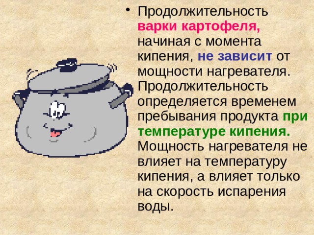 Продолжительность  варки картофеля, начиная с момента кипения, не зависит  от мощности нагревателя. Продолжительность определяется временем пребывания продукта  при температуре кипения.  Мощность нагревателя не влияет на температуру кипения, а влияет только на скорость испарения воды. 