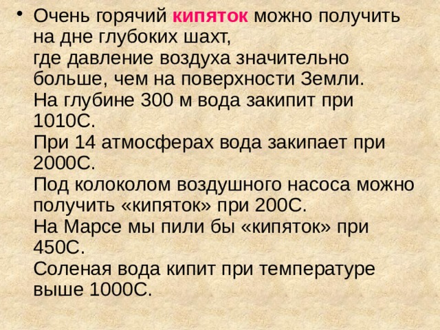 Очень горячий кипяток  можно получить на дне глубоких шахт,  где давление воздуха значительно больше, чем на поверхности Земли.  На глубине 300 м вода закипит при 1010С.  При 14 атмосферах вода закипает при 2000С.  Под колоколом воздушного насоса можно получить «кипяток» при 200С.  На Марсе мы пили бы «кипяток» при 450С.  Соленая вода кипит при температуре выше 1000С. 