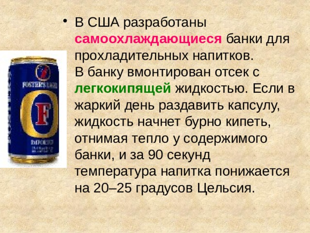 В США разработаны самоохлаждающиеся  банки для прохладительных напитков.  В банку вмонтирован отсек с  легкокипящей  жидкостью. Если в жаркий день раздавить капсулу, жидкость начнет бурно кипеть, отнимая тепло у содержимого банки, и за 90 секунд  температура напитка понижается на 20–25 градусов Цельсия. 