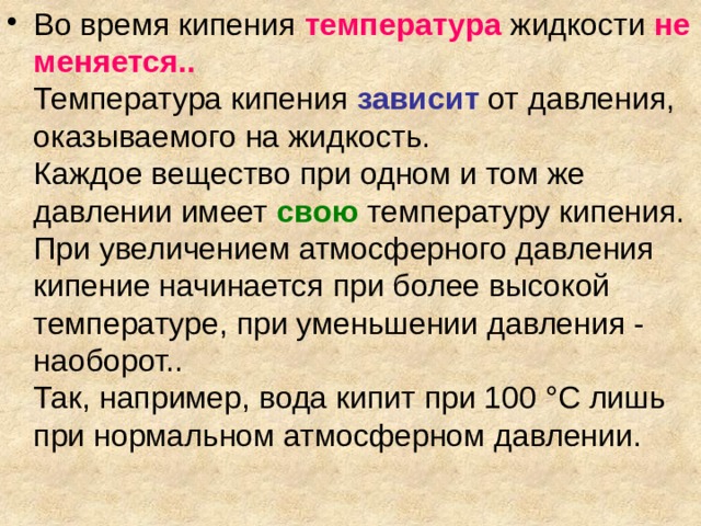 Во время кипения температура  жидкости не меняется..  Температура кипения  зависит от давления, оказываемого на жидкость.  Каждое вещество при одном и том же давлении имеет  свою температуру кипения.  При увеличением атмосферного давления кипение начинается при более высокой температуре, при уменьшении давления - наоборот..  Так, например, вода кипит при 100 °С лишь при нормальном атмосферном давлении. 