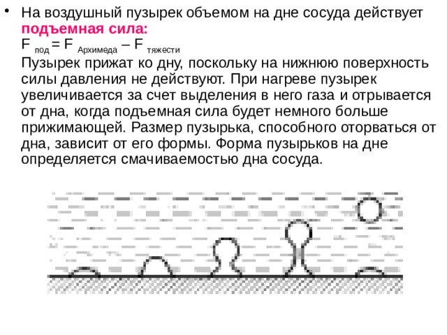 На воздушный пузырек объемом на дне сосуда действует подъемная сила:  F под = F Архимеда – F тяжести  Пузырек прижат ко дну, поскольку на нижнюю поверхность силы давления не действуют. При нагреве пузырек увеличивается за счет выделения в него газа и отрывается от дна, когда подъемная сила будет немного больше прижимающей. Размер пузырька, способного оторваться от дна, зависит от его формы. Форма пузырьков на дне определяется смачиваемостью дна сосуда.    