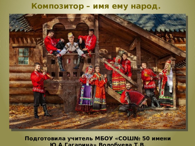 Композитор – имя ему народ. Подготовила учитель МБОУ «СОШ№ 50 имени Ю.А.Гагарина» Волобуева Т.В.  
