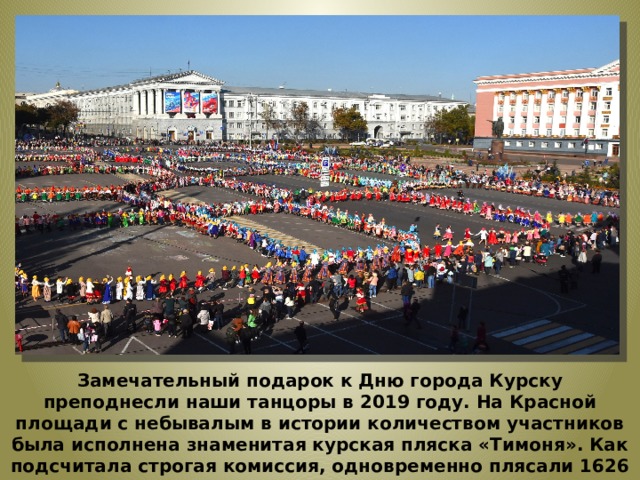 Замечательный подарок к Дню города Курску преподнесли наши танцоры в 2019 году. На Красной площади с небывалым в истории количеством участников была исполнена знаменитая курская пляска «Тимоня». Как подсчитала строгая комиссия, одновременно плясали 1626 человек  Рекорд занесен в книгу рекордов РФ. 