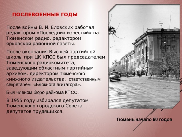 Послевоенные годы После войны В. И. Еловских работал редактором «Последних известий» на Тюменском радио, редактором ярковской районной газеты. После окончания Высшей партийной школы при ЦК КПСС был председателем Тюменского радиокомитета, заведующим областным партийным архивом, директором Тюменского книжного издательства, ответственным секретарём  «Блокнота агитатора» . Был членом бюро райкома КПСС. В 1955 году избирался депутатом Тюменского городского Совета депутатов трудящихся. 