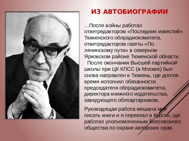 Из автобиографии … После войны работал ответредактором «Последних известий» Тюменского облрадиокомитета, ответредактором газеты «По ленинскому пути» в северном Ярковском районе Тюменской области.    После окончания Высшей партийной школы при ЦК КПСС (в Москве) был снова направлен в Тюмень, где долгое время исполнял обязанности председателя облрадиокомитета, директора книжного издательства, заведующего облпартархивом. Руководящая работа мешала мне писать книги и я переехал в Курган, где работал уполномоченным Всесоюзного общества по охране авторских прав.  