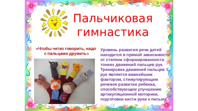 Пальчиковая гимнастика «Чтобы четко говорить, надо с пальцами дружить» Уровень развития речи детей находится в прямой зависимости от степени сформированности тонких движений пальцев рук. Тренировка движений пальцев рук является важнейшим фактором, стимулирующим речевое развитие ребенка, способствующим улучшению артикуляционной моторики, подготовки кисти руки к письму. 