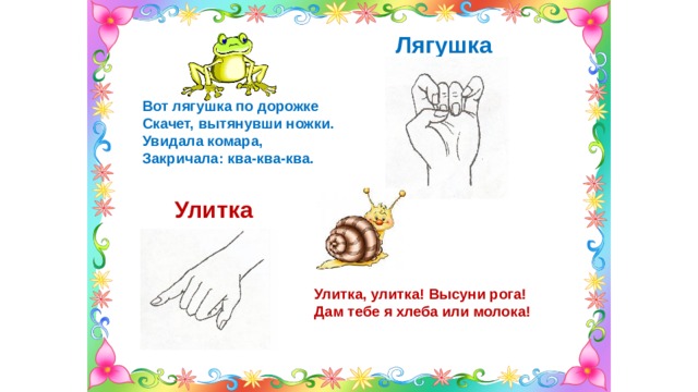 Лягушка  Вот лягушка по дорожке Скачет, вытянувши ножки. Увидала комара, Закричала: ква-ква-ква.  Улитка Улитка, улитка! Высуни рога! Дам тебе я хлеба или молока! 
