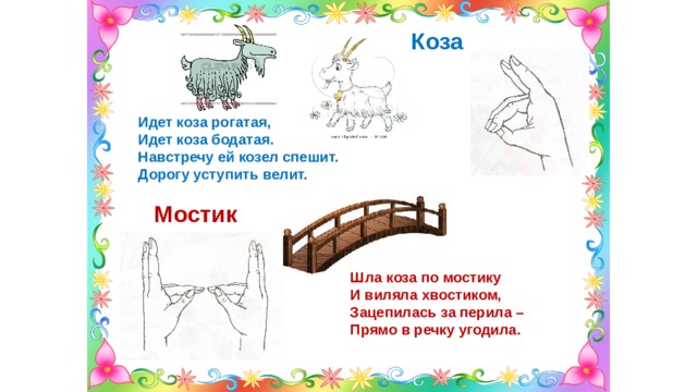 Коза  Идет коза рогатая, Идет коза бодатая. Навстречу ей козел спешит. Дорогу уступить велит. Мостик Шла коза по мостику И виляла хвостиком, Зацепилась за перила – Прямо в речку угодила. 