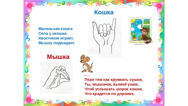 Кошка  Маленькая кошка Села у окошка. Хвостиком играет, Мышку поджидает. Мышка Пере тем как хрумкать сушки, Ты, мышонок, вымой ушки, Чтоб услышать шорох кошки, Что крадется по дорожке. 