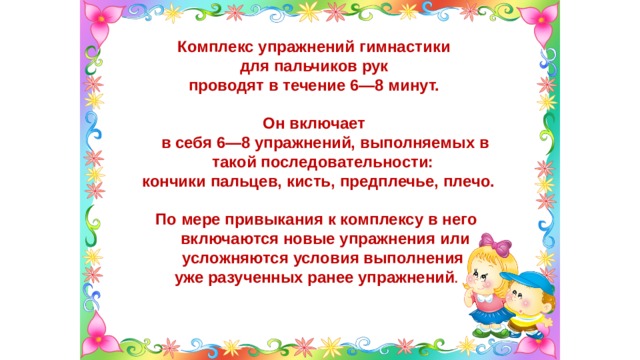 Комплекс упражнений гимнастики для пальчиков рук проводят в течение 6—8 минут.  Он включает  в себя 6—8 упражнений, выполняемых в такой последовательности:  кончики пальцев, кисть, предплечье, плечо.  По мере привыкания к комплексу в него включаются новые упражнения или усложняются условия выполнения уже разученных ранее упражнений . 