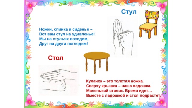 Стул Ножки, спинка и сиденье – Вот вам стул на удивленье! Мы на стульях посидим, Друг на друга поглядим! Стол Кулачок – это толстая ножка. Сверху крышка – наша ладошка. Маленький столик. Время идет… Вместе с ладошкой и стол подрастет. 