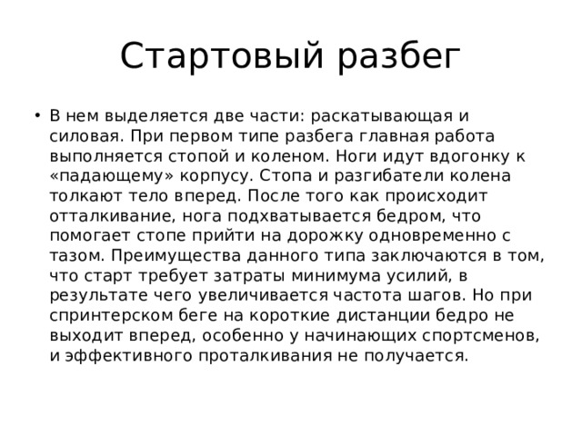 Стартовый разбег В нем выделяется две части: раскатывающая и силовая. При первом типе разбега главная работа выполняется стопой и коленом. Ноги идут вдогонку к «падающему» корпусу. Стопа и разгибатели колена толкают тело вперед. После того как происходит отталкивание, нога подхватывается бедром, что помогает стопе прийти на дорожку одновременно с тазом. Преимущества данного типа заключаются в том, что старт требует затраты минимума усилий, в результате чего увеличивается частота шагов. Но при спринтерском беге на короткие дистанции бедро не выходит вперед, особенно у начинающих спортсменов, и эффективного проталкивания не получается. 