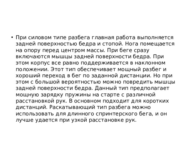 При силовом типе разбега главная работа выполняется задней поверхностью бедра и стопой. Нога помещается на опору перед центром массы. При беге сразу включаются мышцы задней поверхности бедра. При этом корпус все равно поддерживается в наклонном положении. Этот тип обеспечивает мощный разбег и хороший переход в бег по заданной дистанции. Но при этом с большой вероятностью можно повредить мышцы задней поверхности бедра. Данный тип предполагает мощную зарядку пружины на старте с различной расстановкой рук. В основном подходит для коротких дистанций. Раскатывающий тип разбега можно использовать для длинного спринтерского бега, и он лучше удается при узкой расстановке рук. 