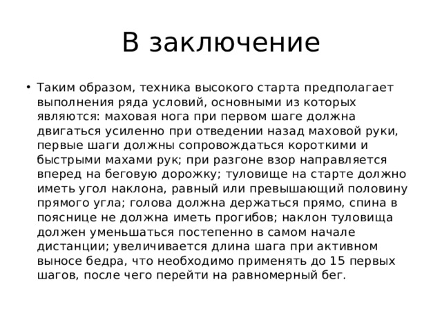 В заключение Таким образом, техника высокого старта предполагает выполнения ряда условий, основными из которых являются: маховая нога при первом шаге должна двигаться усиленно при отведении назад маховой руки, первые шаги должны сопровождаться короткими и быстрыми махами рук; при разгоне взор направляется вперед на беговую дорожку; туловище на старте должно иметь угол наклона, равный или превышающий половину прямого угла; голова должна держаться прямо, спина в пояснице не должна иметь прогибов; наклон туловища должен уменьшаться постепенно в самом начале дистанции; увеличивается длина шага при активном выносе бедра, что необходимо применять до 15 первых шагов, после чего перейти на равномерный бег. 