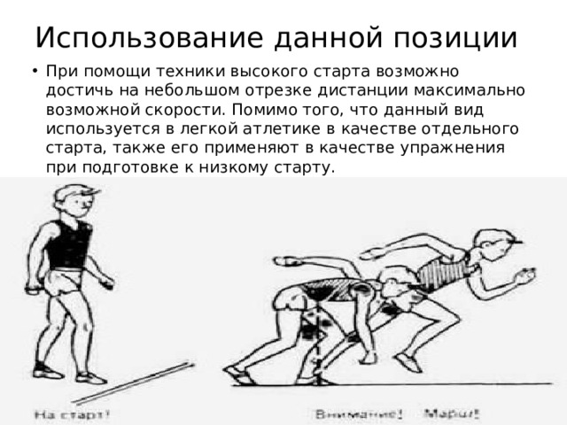 Использование данной позиции При помощи техники высокого старта возможно достичь на небольшом отрезке дистанции максимально возможной скорости. Помимо того, что данный вид используется в легкой атлетике в качестве отдельного старта, также его применяют в качестве упражнения при подготовке к низкому старту. 