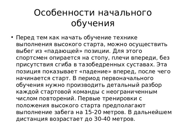 Особенности начального обучения Перед тем как начать обучение технике выполнения высокого старта, можно осуществить выбег из «падающей» позиции. Для этого спортсмен опирается на стопу, плечи впереди, без присутствия сгиба в тазобедренных суставах. Эта позиция показывает «падение» вперед, после чего начинается старт. В период первоначального обучения нужно производить детальный разбор каждой стартовой команды с неограниченным числом повторений. Первые тренировки с положения высокого старта предполагают выполнение забега на 15-20 метров. В дальнейшем дистанция возрастает до 30-40 метров. 