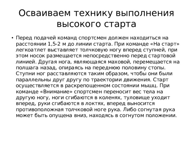 Осваиваем технику выполнения высокого старта Перед подачей команд спортсмен должен находиться на расстоянии 1,5-2 м до линии старта. При команде «На старт» легкоатлет выставляет толчковую ногу вперед ступней, при этом носок размещается непосредственно перед стартовой линией. Другая нога, являющаяся маховой, перемещается на полшага назад, опираясь на переднюю половину стопы. Ступни ног расставляются таким образом, чтобы они были параллельны друг другу по траектории движения. Старт осуществляется в раскрепощенном состоянии мышц. При команде «Внимание» спортсмен переносит вес тела на другую ногу, ноги сгибаются в коленях, туловище уходит вперед, руки сгибаются в локтях, вперед выносится противоположная толчковой ноге рука. Либо согнутая рука может быть опущена вниз, находясь в согнутом положении. 