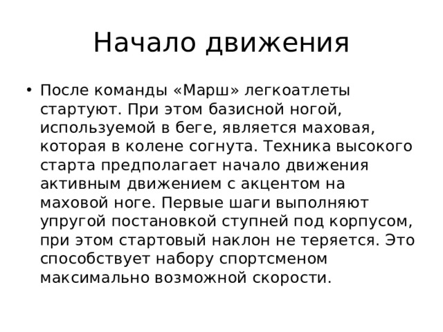 Начало движения После команды «Марш» легкоатлеты стартуют. При этом базисной ногой, используемой в беге, является маховая, которая в колене согнута. Техника высокого старта предполагает начало движения активным движением с акцентом на маховой ноге. Первые шаги выполняют упругой постановкой ступней под корпусом, при этом стартовый наклон не теряется. Это способствует набору спортсменом максимально возможной скорости. 