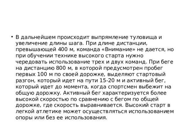 В дальнейшем происходит выпрямление туловища и увеличение длины шага. При длине дистанции, превышающей 400 м, команда «Внимание» не дается, но при обучении технике высокого старта нужно чередовать использование трех и двух команд. При беге на дистанцию 800 м, в которой предусмотрен пробег первых 100 м по своей дорожке, выделяют стартовый разгон, который идет на пути 15-20 м и активный бег, который идет до момента, когда спортсмен выбежит на общую дорожку. Активный бег характеризуется более высокой скоростью по сравнению с бегом по общей дорожке, где скорость выравнивается. Высокий старт в легкой атлетике может осуществляться использованием опоры или без ее использования. 