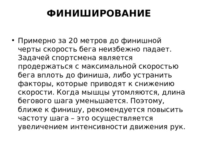 ФИНИШИРОВАНИЕ   Примерно за 20 метров до финишной черты скорость бега неизбежно падает. Задачей спортсмена является продержаться с максимальной скоростью бега вплоть до финиша, либо устранить факторы, которые приводят к снижению скорости. Когда мышцы утомляются, длина бегового шага уменьшается. Поэтому, ближе к финишу, рекомендуется повысить частоту шага – это осуществляется увеличением интенсивности движения рук. 