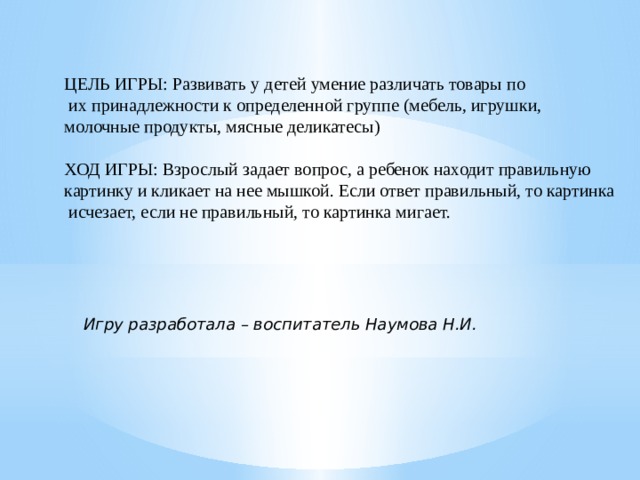 ЦЕЛЬ ИГРЫ: Развивать у детей умение различать товары по  их принадлежности к определенной группе (мебель, игрушки, молочные продукты, мясные деликатесы) ХОД ИГРЫ: Взрослый задает вопрос, а ребенок находит правильную картинку и кликает на нее мышкой. Если ответ правильный, то картинка  исчезает, если не правильный, то картинка мигает. Игру разработала – воспитатель Наумова Н.И. 