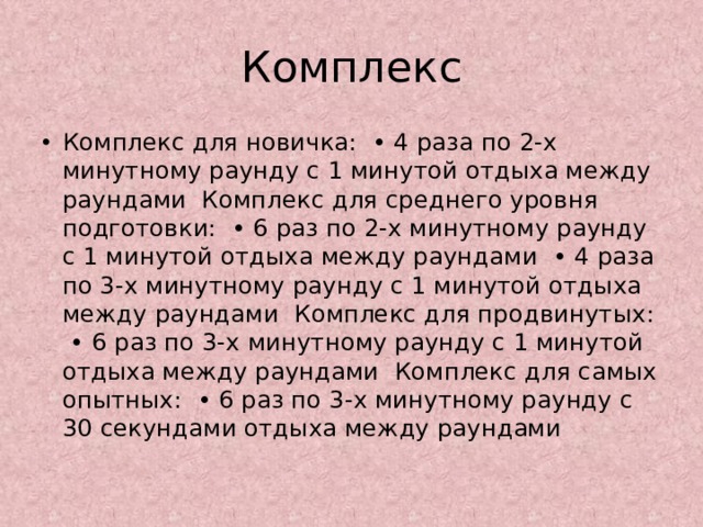 Комплекс Комплекс для новичка:  • 4 раза по 2-х минутному раунду с 1 минутой отдыха между раундами  Комплекс для среднего уровня подготовки:  • 6 раз по 2-х минутному раунду с 1 минутой отдыха между раундами  • 4 раза по 3-х минутному раунду с 1 минутой отдыха между раундами  Комплекс для продвинутых:  • 6 раз по 3-х минутному раунду с 1 минутой отдыха между раундами  Комплекс для самых опытных:  • 6 раз по 3-х минутному раунду с 30 секундами отдыха между раундами 